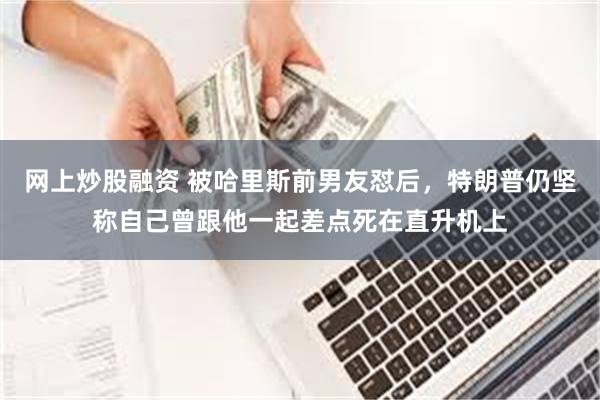 网上炒股融资 被哈里斯前男友怼后，特朗普仍坚称自己曾跟他一起差点死在直升机上