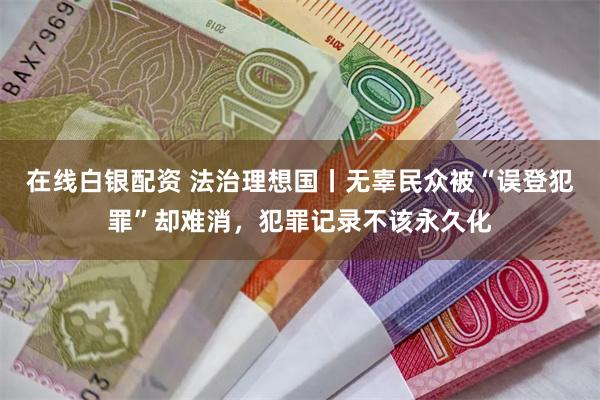 在线白银配资 法治理想国丨无辜民众被“误登犯罪”却难消，犯罪记录不该永久化