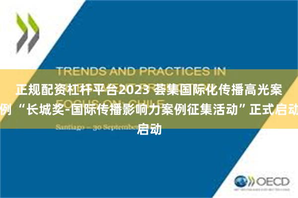正规配资杠杆平台2023 荟集国际化传播高光案例 “长城奖-国际传播影响力案例征集活动”正式启动