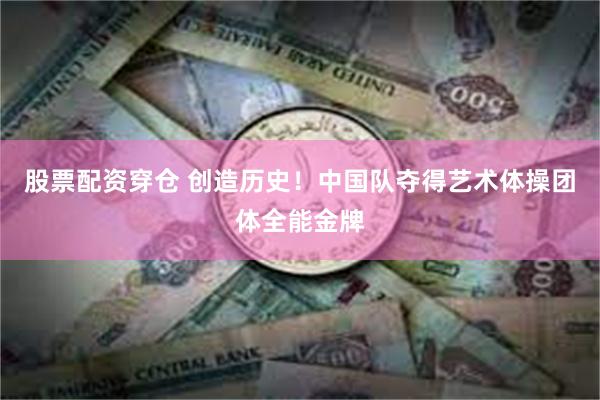 股票配资穿仓 创造历史！中国队夺得艺术体操团体全能金牌