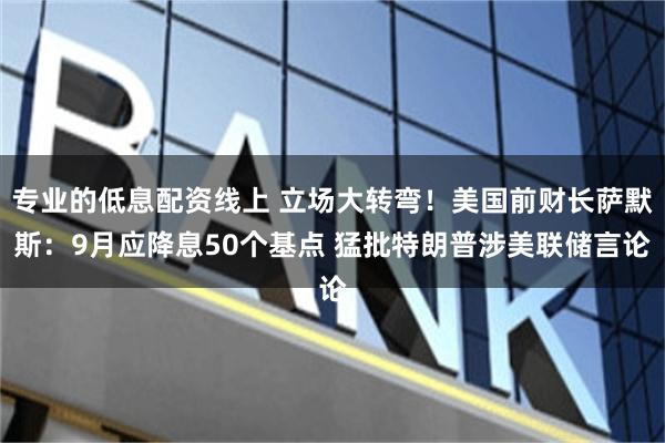 专业的低息配资线上 立场大转弯！美国前财长萨默斯：9月应降息50个基点 猛批特朗普涉美联储言论