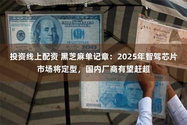 投资线上配资 黑芝麻单记章：2025年智驾芯片市场将定型，国内厂商有望赶超