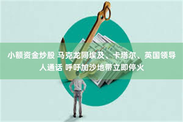 小额资金炒股 马克龙同埃及、卡塔尔、英国领导人通话 呼吁加沙地带立即停火
