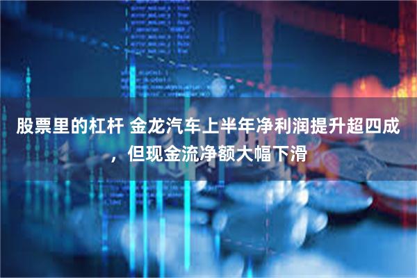 股票里的杠杆 金龙汽车上半年净利润提升超四成，但现金流净额大幅下滑