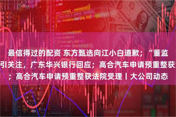 最信得过的配资 东方甄选向江小白道歉；“董监事领取高额会议津贴”引关注，广东华兴银行回应；高合汽车申请预重整获法院受理丨大公司动态