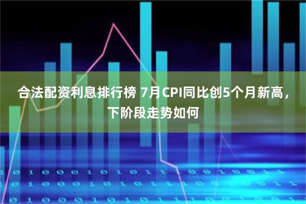 合法配资利息排行榜 7月CPI同比创5个月新高，下阶段走势如何