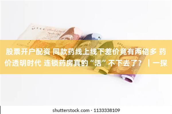 股票开户配资 同款药线上线下差价竟有两倍多 药价透明时代 连锁药房真的“活”不下去了?|一探