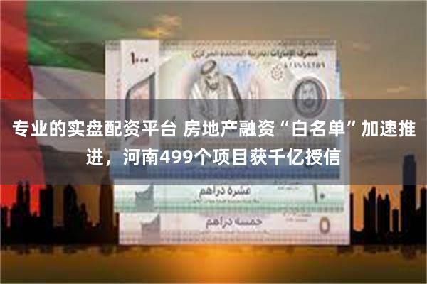 专业的实盘配资平台 房地产融资“白名单”加速推进，河南499个项目获千亿授信