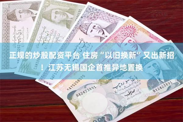 正规的炒股配资平台 住房“以旧换新”又出新招！江苏无锡国企首推异地置换