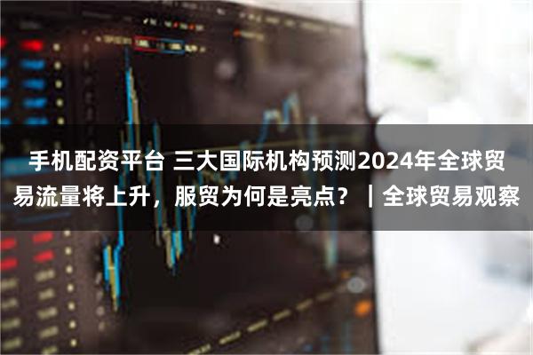 手机配资平台 三大国际机构预测2024年全球贸易流量将上升，服贸为何是亮点？｜全球贸易观察