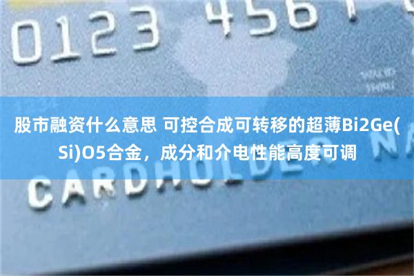 股市融资什么意思 可控合成可转移的超薄Bi2Ge(Si)O5合金，成分和介电性能高度可调