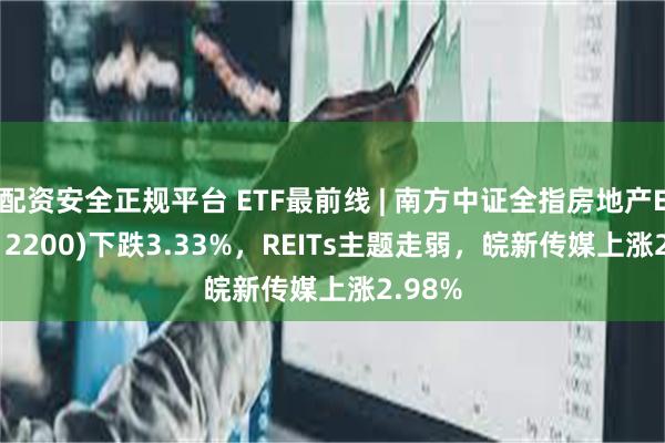 配资安全正规平台 ETF最前线 | 南方中证全指房地产ETF(512200)下跌3.33%，REITs主题走弱，皖新传媒上涨2.98%