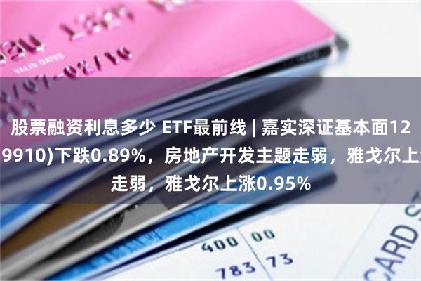 股票融资利息多少 ETF最前线 | 嘉实深证基本面120ETF(159910)下跌0.89%，房地产开发主题走弱，雅戈尔上涨0.95%