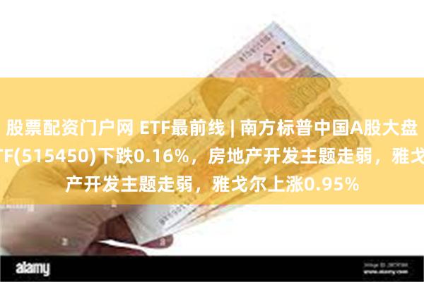 股票配资门户网 ETF最前线 | 南方标普中国A股大盘红利低波50ETF(515450)下跌0.16%，房地产开发主题走弱，雅戈尔上涨0.95%