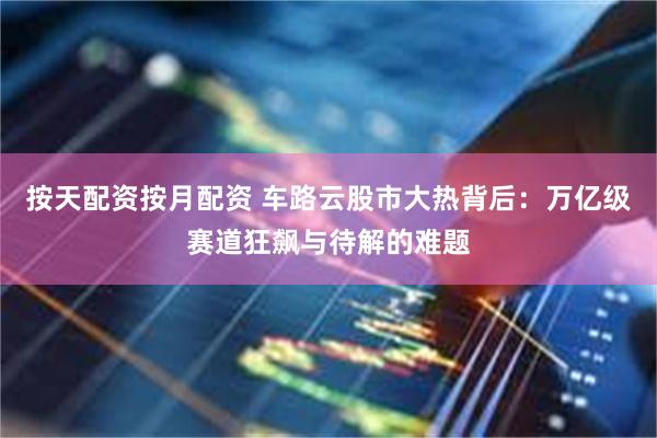 按天配资按月配资 车路云股市大热背后：万亿级赛道狂飙与待解的难题