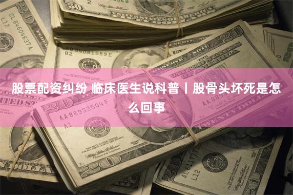 股票配资纠纷 临床医生说科普丨股骨头坏死是怎么回事