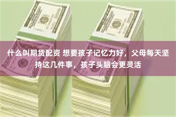 什么叫期货配资 想要孩子记忆力好，父母每天坚持这几件事，孩子头脑会更灵活