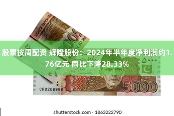 股票按周配资 辉隆股份：2024年半年度净利润约1.76亿元 同比下降28.33%