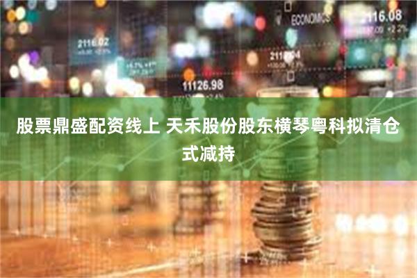 股票鼎盛配资线上 天禾股份股东横琴粤科拟清仓式减持