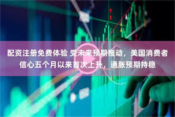 配资注册免费体验 受未来预期推动，美国消费者信心五个月以来首次上升，通胀预期持稳