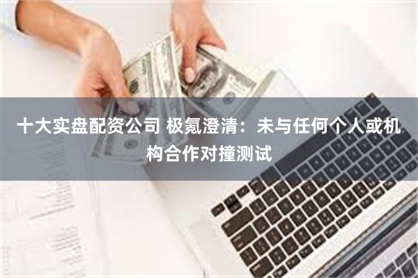 十大实盘配资公司 极氪澄清：未与任何个人或机构合作对撞测试