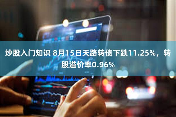 炒股入门知识 8月15日天路转债下跌11.25%，转股溢价率0.96%