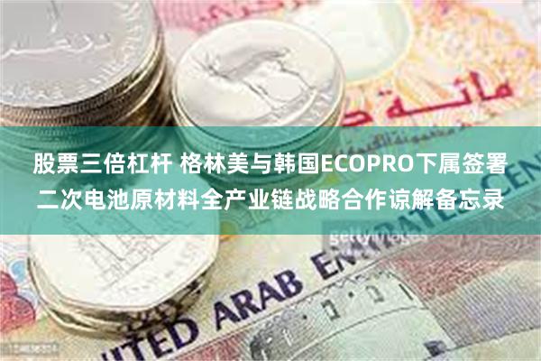 股票三倍杠杆 格林美与韩国ECOPRO下属签署二次电池原材料全产业链战略合作谅解备忘录