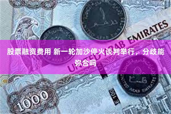 股票融资费用 新一轮加沙停火谈判举行，分歧能弥合吗