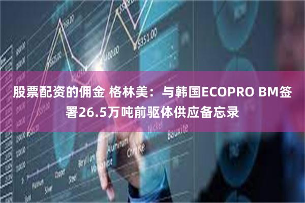 股票配资的佣金 格林美：与韩国ECOPRO BM签署26.5万吨前驱体供应备忘录