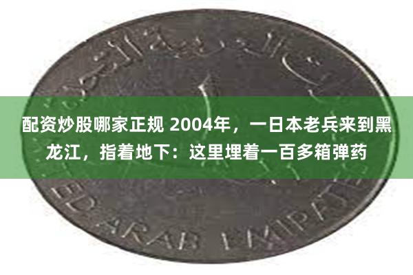 配资炒股哪家正规 2004年，一日本老兵来到黑龙江，指着地下：这里埋着一百多箱弹药