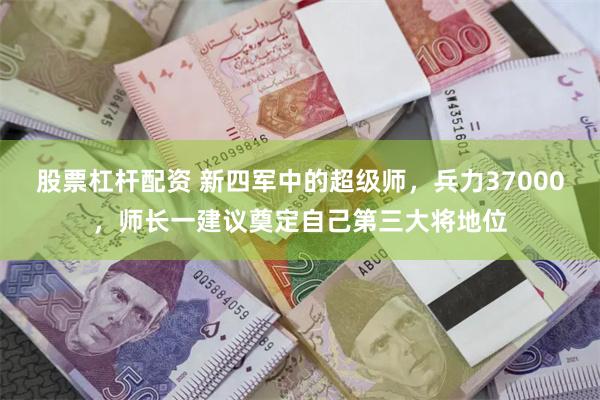 股票杠杆配资 新四军中的超级师，兵力37000，师长一建议奠定自己第三大将地位