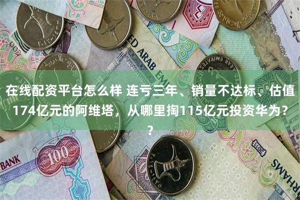 在线配资平台怎么样 连亏三年、销量不达标、估值174亿元的阿维塔，从哪里掏115亿元投资华为？