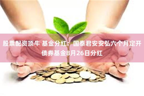 股票配资顶牛 基金分红:国泰君安安弘六个月定开债券基金8月26日分红