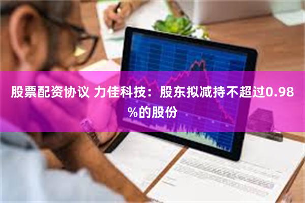 股票配资协议 力佳科技：股东拟减持不超过0.98%的股份
