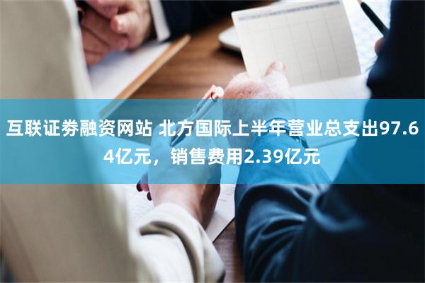 互联证劵融资网站 北方国际上半年营业总支出97.64亿元，销售费用2.39亿元