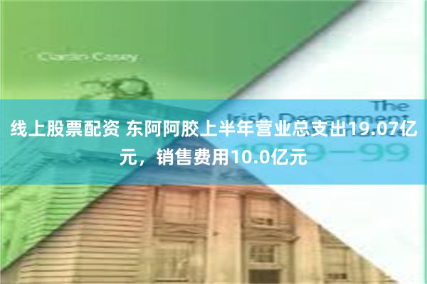 线上股票配资 东阿阿胶上半年营业总支出19.07亿元，销售费用10.0亿元