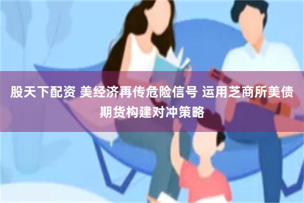 股天下配资 美经济再传危险信号 运用芝商所美债期货构建对冲策略