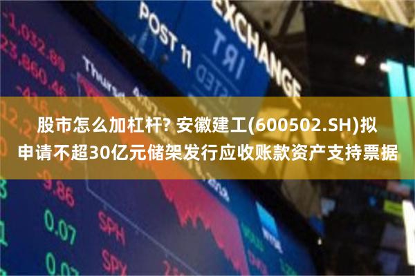 股市怎么加杠杆? 安徽建工(600502.SH)拟申请不超30亿元储架发行应收账款资产支持票据