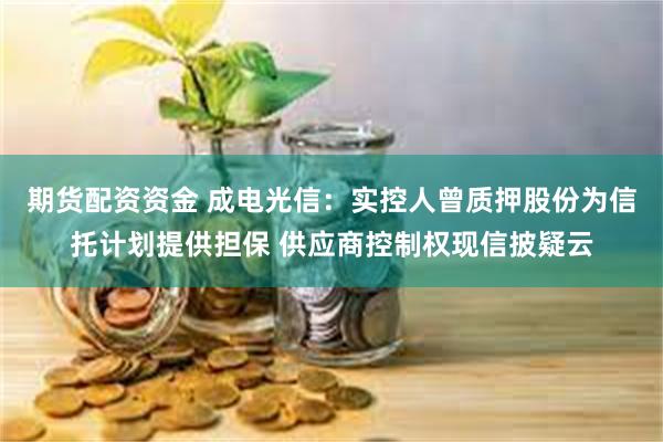 期货配资资金 成电光信：实控人曾质押股份为信托计划提供担保 供应商控制权现信披疑云