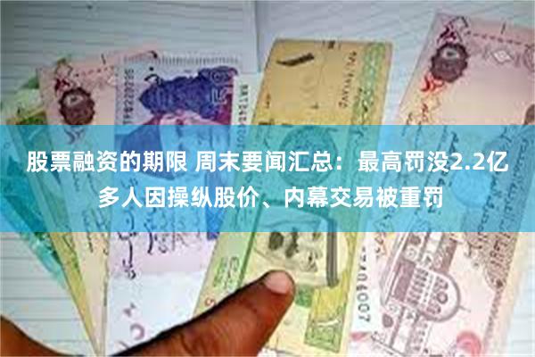 股票融资的期限 周末要闻汇总：最高罚没2.2亿 多人因操纵股价、内幕交易被重罚