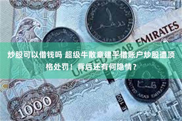 炒股可以借钱吗 超级牛散章建平借账户炒股遭顶格处罚！背后还有何隐情？