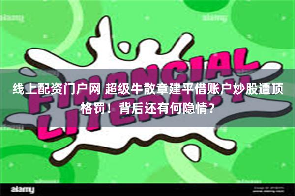 线上配资门户网 超级牛散章建平借账户炒股遭顶格罚！背后还有何隐情？