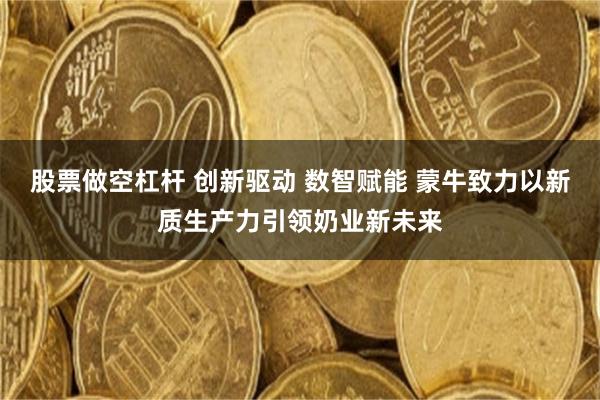 股票做空杠杆 创新驱动 数智赋能 蒙牛致力以新质生产力引领奶业新未来