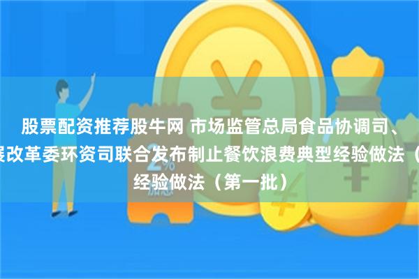 股票配资推荐股牛网 市场监管总局食品协调司、国家发展改革委环资司联合发布制止餐饮浪费典型经验做法（第一批）