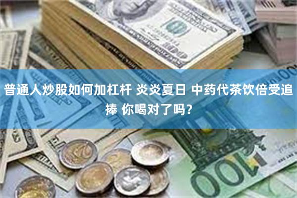 普通人炒股如何加杠杆 炎炎夏日 中药代茶饮倍受追捧 你喝对了吗？