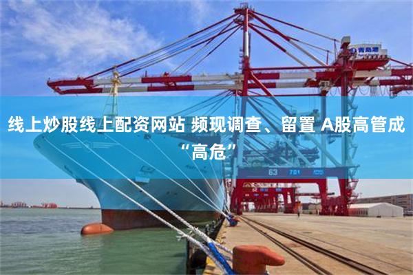 线上炒股线上配资网站 频现调查、留置 A股高管成“高危”