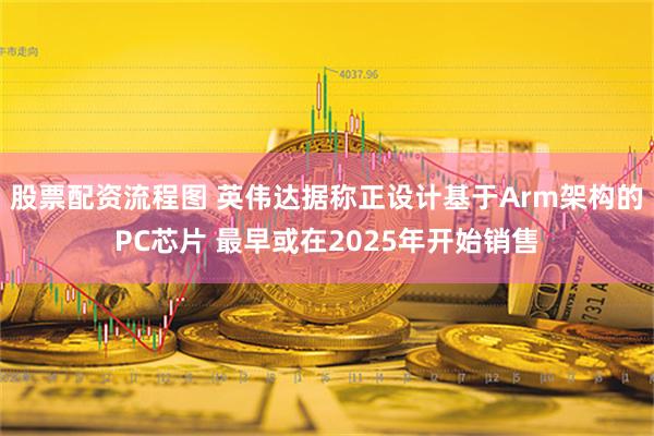 股票配资流程图 英伟达据称正设计基于Arm架构的PC芯片 最早或在2025年开始销售