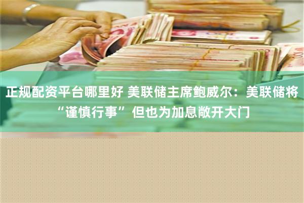 正规配资平台哪里好 美联储主席鲍威尔：美联储将“谨慎行事” 但也为加息敞开大门