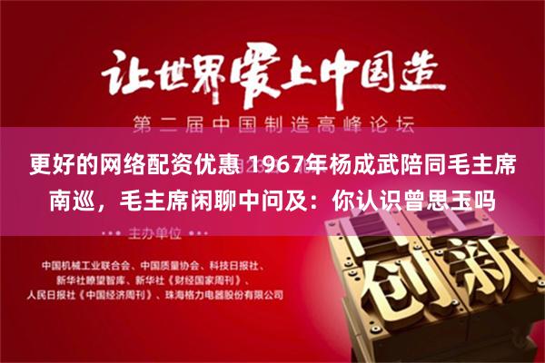 更好的网络配资优惠 1967年杨成武陪同毛主席南巡，毛主席闲聊中问及：你认识曾思玉吗