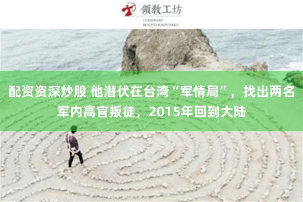 配资资深炒股 他潜伏在台湾“军情局”，找出两名军内高官叛徒，2015年回到大陆